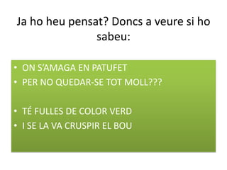 Ja ho heu pensat? Doncs a veure si ho
               sabeu:

• ON S’AMAGA EN PATUFET
• PER NO QUEDAR-SE TOT MOLL???

• TÉ FULLES DE COLOR VERD
• I SE LA VA CRUSPIR EL BOU
 