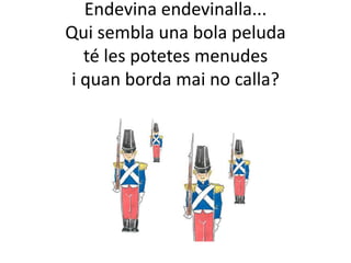 Endevina endevinalla...
Qui sembla una bola peluda
  té les potetes menudes
i quan borda mai no calla?
 