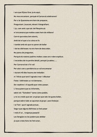 I ara que Dijous Gras ja és aquí,
No mos encantem ,perquè el Carnaval celebrarem!
Per a la Quaresma ens hem de preparar,
Preguntant ,buscant,mirant i fotografiant.
I jo, com amic que sóc del Requincuà
m’encomana que moltes coses hem de millorar!
Convé que esteu ben atents,
Amb tot el que a la cuina es fa
I també amb els que no paren de ballar
I de les disfresses no ens hem de descuidar.
No pareu de preguntar,
Perquè els nostres padrins moltes coses ens volen explicar.
I recordeu de no perdre detall, perquè ja sabeu....
Per Carnaval tot s’hi val!
Per això com a penitència us vull encomanar
I durant 40 dies haureu de treballar:
A l’Alicia que tant li agrada crear i dibuixar
Fotos i disfresses us vol demanar,
De vosaltres i d’aquells que veieu passar.
L’Ana quiere que os informéis,
sobre els “Esmolets” tanto como podáis.
y no os creáis que son un grupo que solo les gusta bailar,
porque sobre todo se apuntan al grupo para festejar.
I al Toni que li agrada actuar,
Segur que alguna disfressa us farà posar
I més d’un , vergonya passarà!
Les llengües no les podem pas oblidar
ja que a tota hora les fem anar,
 