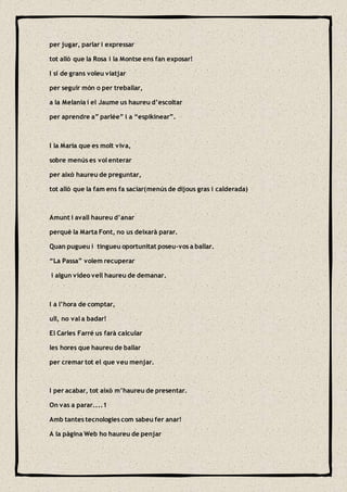 per jugar, parlar i expressar
tot allò que la Rosa i la Montse ens fan exposar!
I si de grans voleu viatjar
per seguir món o per treballar,
a la Melania i el Jaume us haureu d’escoltar
per aprendre a” parlée” i a “espikinear”.
I la Maria que es molt viva,
sobre menús es vol enterar
per això haureu de preguntar,
tot allò que la fam ens fa saciar(menús de dijous gras i calderada)
Amunt i avall haureu d’anar
perquè la Marta Font, no us deixarà parar.
Quan pugueu i tingueu oportunitat poseu-vos a ballar.
“La Passa” volem recuperar
i algun vídeo vell haureu de demanar.
I a l’hora de comptar,
ull, no val a badar!
El Carles Farré us farà calcular
les hores que haureu de ballar
per cremar tot el que veu menjar.
I per acabar, tot això m’haureu de presentar.
On vas a parar....1
Amb tantes tecnologies com sabeu fer anar!
A la pàgina Web ho haureu de penjar
 
