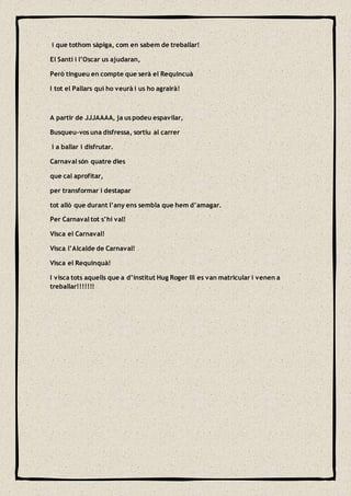 i que tothom sàpiga, com en sabem de treballar!
El Santi i l’Oscar us ajudaran,
Però tingueu en compte que serà el Requincuà
I tot el Pallars qui ho veurà i us ho agrairà!
A partir de JJJAAAA, ja us podeu espavilar,
Busqueu-vos una disfressa, sortiu al carrer
i a ballar i disfrutar.
Carnaval són quatre dies
que cal aprofitar,
per transformar i destapar
tot allò que durant l’any ens sembla que hem d’amagar.
Per Carnaval tot s’hi val!
Visca el Carnaval!
Visca l’Alcalde de Carnaval!
Visca el Requinquà!
I visca tots aquells que a d’institut Hug Roger III es van matricular i venen a
treballar!!!!!!!
 
