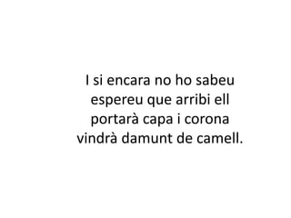 I si encara no ho sabeu
espereu que arribi ell
portarà capa i corona
vindrà damunt de camell.

 