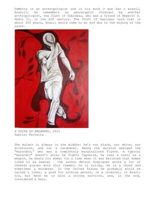 DaMatta is an anthropologist and in his book O que faz o brasil,
Brasil?,   he   remembers   an  apocalyptic   forecast   by   another
anthropologist, the Count of Gobineau, who was a friend of Emperor D.
Pedro II, in the XIX century. The Count of Gabineau said that in
about 200 years, Brazil would come to an end due to the mixing of the
races.




A VOLTA DO MALANDRO, 2012
Gabriel Ferreira


The mulato is always in the middle: he’s not black, nor white, nor
aristocrat, and nor a landowner. Among the mulatos emerged the
“malandro,” who was a completely marginalized figure. A typical
“malandro” doesn’t work; he fights Capoeira, he uses a razor as a
weapon, he beats his woman (in a time when it was believed that women
liked to be beaten – the author Nelson Rodrigues wrote a lot of
theater pieces with this theme); he is tricky, he is a thief and
sometimes a murderer. In the United States he probably would be
called a loser, a good for nothing person, or a criminal; in Brazil
too, but here he is also a strong survivor, and, in the end,
considered a hero.
 