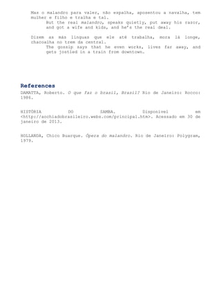 Mas o malandro para valer, não espalha, aposentou a navalha, tem
   mulher e filho e tralha e tal.
         But the real malandro, speaks quietly, put away his razor,
         and got a wife and kids, and he’s the real deal.

   Dizem as más línguas que ele até trabalha, mora lá longe,
   chacoalha no trem da central.
         The gossip says that he even works, lives far away, and
         gets jostled in a train from downtown.




References
DAMATTA, Roberto. O que faz o brasil, Brasil? Rio de Janeiro: Rocco:
1986.


HISTÓRIA          DO           SAMBA.          Disponível          em
<http://aochiadobrasileiro.webs.com/principal.htm>. Acessado em 30 de
janeiro de 2013.


HOLLANDA, Chico Buarque. Ópera do malandro. Rio de Janeiro: Polygram,
1979.
 