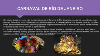 CARNAVAL DE RÍO DE JANEIRO
� Sin lugar a dudas el evento más famoso del año es el Carnaval de Río de Janeiro, uno de los espectáculos más
grandes de América y una de las mayores manifestaciones de la cultura carioca, que llena de música y color las
calles de la ciudad durante una semana y que tiene su punto culminante en el espectacular desfile de la Escuelas
de Samba que se lleva a cabo en el Sambódromo.
� El Carnaval dura cuatro días, desde el sábado hasta el martes anterior al Miércoles de Ceniza (la fecha exacta
varía entre febrero y marzo), que marca el inicio de la Cuaresma, las celebraciones invaden los barrios con fiestas
callejeras, desfiles, bailes y conciertos gratuitos durante toda la semana o incluso antes.
 