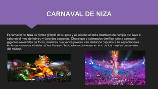 CARNAVAL DE NIZA
El carnaval de Niza es el más grande de su país y es uno de los más atractivos de Europa. Se lleva a
cabo en el mes de febrero y dura dos semanas. Charangas y cabezudos desfilan junto a carrozas
gigantes revestidas de flores, mientras que varios jóvenes van lanzando capullos a los espectadores
en la denominada «Batalla de las Flores». Todo ello lo convierten en uno de los mejores carnavales
del mundo.
 