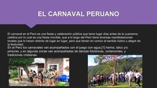 EL CARNAVAL PERUANO
El carnaval en el Perú es una fiesta y celebración pública que tiene lugar días antes de la cuaresma
católica por lo cual es una fiesta movible, que a lo largo del Perú tiene diversas manifestaciones
locales que lo hacen distinto de lugar en lugar, pero que tienen en común el sentido lúdico y alegre de
la festividad.
 