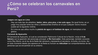 ¿Cómo se celebran los carnavales en
Perú?
Juegos con agua en Lima
� Hay con todo tipo de añadidos: betún, talco, pica pica, o tan solo agua. De igual forma, es un
juego muy popular entre los niños y adolescentes limeños en el que cualquier vecino incauto
puede ser la siguiente víctima.
� En Lima se usa utiliza mucho la pistola de agua o el baldazo de agua, en reemplazo a los
globos.
Carnaval de Ayacucho
El Carnaval de Ayacucho, el cual es considerado Patrimonio Cultural de la Nación, inicia el 6 de
febrero con la aparición del personaje principal: el Ño Carnvalón. Este personaje, también conocido
como Rey Momo, es el rey de la fiesta del carnaval y representa el sarcasmo, la burla y la ironía. Así,
en todo momento desde que aparece en la fiesta su función es ridiculizar los comportamientos de las
personas que se encuentran en su entorno.
 
