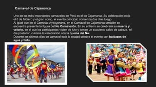 Carnaval de Cajamarca
Uno de los más importantes carnavales en Perú es el de Cajamarca. Su celebración inicia
el 6 de febrero y el gran corso, el evento principal, comienza dos días luego.
Al igual que en el Carnaval Ayacuchano, en el Carnaval de Cajamarca también se
encuentra presente la figura del Ño Carnavalón. En su entierro se celebrará su muerte y
velorio, en el que los participantes visten de luto y toman un suculento caldo de cabeza. Al
día posterior, culmina la celebración con la quema del Ño.
Durante los últimos días de carnaval toda la ciudad celebra el evento con baldazos de
agua y tinta.
 