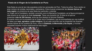 Fiesta de la Virgen de la Candelaria en Puno
Esta fiesta es una de las más populares entre los carnavales de Perú. Todos los años, Puno recibe un
gran número de turistas nacionales y extranjeros. Estos buscan presenciar las danzas típicas de
esta región y la dinámica de esta fiesta tan particular y colorida.
La Virgen de la Candelaria, también conocida como la Mamacha Candelaria, es la figura principal de
este evento en el cual se le rinde homenaje. Tiene una duración de 18 días en el que se
presentan más de 200 danzas, entre las que destaca la famosa Diablada.
El evento inicia con la procesión de la Virgen de la Candelaria, que es acompañada por una multitud
de fieles que reza, agradece y pide milagros. Es en este recorrido que se presentan las diversas
danzas típicas de los pueblos de Puno, como la Diablada, la Morenada y las Sayas, y muchas
orquestas tocando música tradicional de esta región.
 