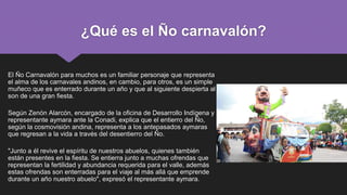 ¿Qué es el Ño carnavalón?
El Ño Carnavalón para muchos es un familiar personaje que representa
el alma de los carnavales andinos, en cambio, para otros, es un simple
muñeco que es enterrado durante un año y que al siguiente despierta al
son de una gran fiesta.
Según Zenón Alarcón, encargado de la oficina de Desarrollo Indígena y
representante aymara ante la Conadi, explica que el entierro del Ño,
según la cosmovisión andina, representa a los antepasados aymaras
que regresan a la vida a través del desentierro del Ño.
"Junto a él revive el espíritu de nuestros abuelos, quienes también
están presentes en la fiesta. Se entierra junto a muchas ofrendas que
representan la fertilidad y abundancia requerida para el valle, además
estas ofrendas son enterradas para el viaje al más allá que emprende
durante un año nuestro abuelo", expresó el representante aymara.
 