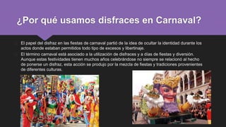 � El papel del disfraz en las fiestas de carnaval partió de la idea de ocultar la identidad durante los
actos donde estaban permitidos todo tipo de excesos y libertinaje.
� El término carnaval está asociado a la utilización de disfraces y a días de fiestas y diversión.
Aunque estas festividades tienen muchos años celebrándose no siempre se relacionó al hecho
de ponerse un disfraz, esta acción se produjo por la mezcla de fiestas y tradiciones provenientes
de diferentes culturas.
¿Por qué usamos disfraces en Carnaval?
 