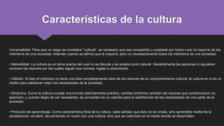Características de la cultura
Universalidad. Para que un rasgo se considere “cultural”, es necesario que sea compartido y aceptado por todos o por la mayoría de los
miembros de una sociedad. Además cuando se afirma que la mayoría, pero no necesariamente todos los miembros de una sociedad.
• Naturalidad. La cultura es un tema acerca del cual no se discute y se acepta como natural. Generalmente las personas ni siguieren
conocen las razones por las cuales siguen sus normas, reglas o costumbres.
• Utilidad. Si bien el individuo no tiene una idea completamente clara de las razones de su comportamiento cultural, la cultura en sí es un
medio para satisfacer mejor las necesidades de la sociedad.
• Dinámica. Como la cultura cumple una función estrictamente práctica, cambia conforme cambian las razones que condicionaron su
aparición, y cuando dejan de ser necesarias, se convierten en un estorbo para la satisfacción de las necesidades de una parte de la
sociedad.
• Producto del aprendizaje. Como característica final de la cultura, cabe señalar que ésta no es innata, sino aprendida mediante la
socialización, es decir, las personas no nacen con una cultura, sino que se culturizan en el medio donde se desarrollan.
 