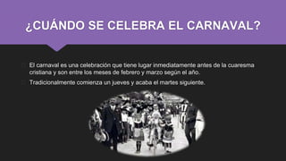 ¿CUÁNDO SE CELEBRA EL CARNAVAL?
� El carnaval es una celebración que tiene lugar inmediatamente antes de la cuaresma
cristiana y son entre los meses de febrero y marzo según el año.
� Tradicionalmente comienza un jueves y acaba el martes siguiente.
 