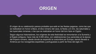 ORIGEN
� El origen de su celebración parece probable que esté en las fiestas paganas, como las que
se realizaban en honor a Baco, el dios romano del caos, la fiesta y el vino, las saturnales y
las lupercales romanas, o las que se realizaban en honor del toro Apis en Egipto.
� Según algunos historiadores, los orígenes de esta festividad se remontarían a la Sumeria y
el Egipto antiguos, hace más de 5.000 años, con celebraciones muy parecidas en la época
del Imperio romano, desde donde se expandió la costumbre por Europa, siendo llevado a
América por los navegantes españoles y portugueses a partir de fines del siglo XV.
 
