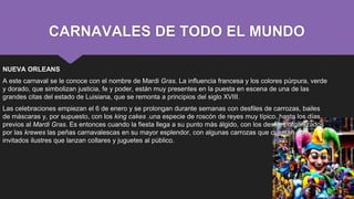 CARNAVALES DE TODO EL MUNDO
NUEVA ORLEANS
A este carnaval se le conoce con el nombre de Mardi Gras. La influencia francesa y los colores púrpura, verde
y dorado, que simbolizan justicia, fe y poder, están muy presentes en la puesta en escena de una de las
grandes citas del estado de Luisiana, que se remonta a principios del siglo XVIII.
Las celebraciones empiezan el 6 de enero y se prolongan durante semanas con desfiles de carrozas, bailes
de máscaras y, por supuesto, con los king cakes .una especie de roscón de reyes muy típico, hasta los días
previos al Mardi Gras. Es entonces cuando la fiesta llega a su punto más álgido, con los desfiles organizados
por las krewes las peñas carnavalescas en su mayor esplendor, con algunas carrozas que cuentan con
invitados ilustres que lanzan collares y juguetes al público.
 
