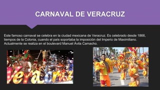CARNAVAL DE VERACRUZ
Este famoso carnaval se celebra en la ciudad mexicana de Veracruz. Es celebrado desde 1866,
tiempos de la Colonia, cuando el país soportaba la imposición del Imperio de Maximiliano.
Actualmente se realiza en el boulevard Manuel Ávila Camacho.
 