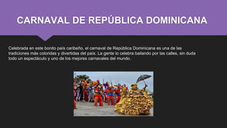 CARNAVAL DE REPÚBLICA DOMINICANA
Celebrada en este bonito país caribeño, el carnaval de República Dominicana es una de las
tradiciones más coloridas y divertidas del país. La gente lo celebra bailando por las calles, sin duda
todo un espectáculo y uno de los mejores carnavales del mundo.
 