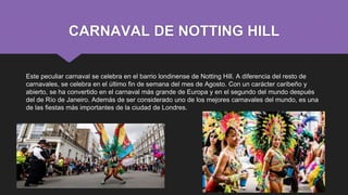 CARNAVAL DE NOTTING HILL
Este peculiar carnaval se celebra en el barrio londinense de Notting Hill. A diferencia del resto de
carnavales, se celebra en el último fin de semana del mes de Agosto. Con un carácter caribeño y
abierto, se ha convertido en el carnaval más grande de Europa y en el segundo del mundo después
del de Río de Janeiro. Además de ser considerado uno de los mejores carnavales del mundo, es una
de las fiestas más importantes de la ciudad de Londres.
 