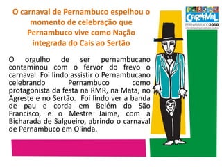 O carnaval de Pernambuco espelhou o momento de celebração que Pernambuco vive como Nação integrada do Cais ao Sertão	O orgulho de ser pernambucano contaminou com o fervor do frevo o carnaval. Foi lindo assistir o Pernambucano celebrando Pernambuco como protagonista da festa na RMR, na Mata, no Agreste e no Sertão.  Foi lindo ver a banda de pau e corda em Belém do São Francisco, e o Mestre Jaime, com a Bicharada de Salgueiro, abrindo o carnaval de Pernambuco em Olinda. 