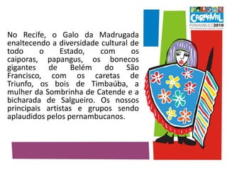 No Recife, o Galo da Madrugada enaltecendo a diversidade cultural de todo o Estado, com os caiporas, papangus, os bonecos gigantes de Belém do São Francisco, com os caretas de Triunfo, os bois de Timbaúba, a mulher da Sombrinha de Catende e a bicharada de Salgueiro. Os nossos principais artistas e grupos sendo aplaudidos pelos pernambucanos. 