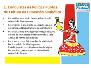 1. Conquistas da Política Pública de Cultura na Dimensão Simbólica Consolidamos a visão frente a diversidade cultural de Pernambuco;Reforçamos a integração das regiões como uma imensa Nação Cultural pernambucana;Materializamos o Planejamento regionalizado unindo os municípios e o tecido cultural das 12 RDs de forma estratégica;Partilhamos com Olinda e Recife via Polodo Fortim e Galo da Madrugada o fortalecimento das cidades mães da nação Pernambuco, receptoras da diversidade cultural do Estado.
