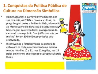 1. Conquistas da Política Pública de Cultura na Dimensão Simbólica Homenageamos o Carnaval Pernambucano na sua essência, os Foliões: com a escultura, na praça Sergio Loreto, a Enéias do Galo, a louvação ao Mestre Jaime da Bicharada de Salgueiro e a homenagem aos verdadeiros protagonistas do carnaval, com o prêmio “um folião que vale por muitos”. Foram 300 foliões premiados pela criatividade.Incentivamos o fortalecimento da cultura de chão com os cortejos acontecendo ao mesmo tempo, nos dias 10 e 11,  nas 12 regiões, nos 15 polosdo interior, enaltecendo os grupos culturais locais;