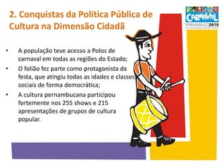 2. Conquistas da Política Pública de Cultura na Dimensão Cidadã  A população teve acesso a Polos de carnaval em todas as regiões do Estado;O folião fez parte como protagonista da festa, que atingiu todas as idades e classes sociais de forma democrática;A cultura pernambucana participou fortemente nos 255 shows e 215 apresentações de grupos de cultura popular.