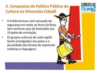 2. Conquistas da Política Pública de Cultura na Dimensão Cidadã  O Folião brincou com sensação de segurança em todos os focos da festa. Sem nenhum caso de homicídio nos 15 polos de animação;Os grupos culturais de cada região foram prestigiados nos polos e a pluralidade das formas de expressão estéticas e linguagens;