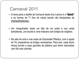  Carnaval 2011O tema para o desfile de Carnaval deste Ano Lectivo é o “MAR”  e as turmas do 1º Ano da nossa escola vão fantasiadas de mergulhadores.Um mergulhador veste um fato de cor preta e usa umas barbatanas, uns óculos e uma máscara com botijas de oxigénio.Na sala de aula e nas aulas de Expressão Plástica, com a ajuda da Té, preparámos as botijas necessárias. Para isso, cada aluno trouxe jornais e duas garrafas de plástico que foram decoradas com fita cola colorida.