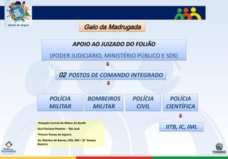 Galo da Madrugada

                         APOIO AO JUIZADO DO FOLIÃO
         (PODER JUDICIÁRIO, MINISTÉRIO PÚBLICO E SDS)


               02 POSTOS DE COMANDO INTEGRADO


        POLÍCIA                       BOMBEIROS   POLÍCIA    POLÍCIA
        MILITAR                        MILITAR     CIVIL    CIENTÍFICA

Estação Central do Metro do Recife
Rua Floriano Peixoto - São José                             IITB, IC, IML
Fórum Tomaz de Aquino
Av. Martins de Barros, 593, 200 – St° Amaro
Bezerra
 