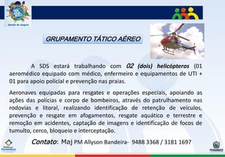 GRUPAMENTO TÁTICO AÉREO



        A SDS estará trabalhando com 02 (dois) helicópteros (01
aeromédico equipado com médico, enfermeiro e equipamentos de UTI +
01 para apoio policial e prevenção nas praias.
Aeronaves equipadas para resgates e operações especiais, apoiando as
ações das polícias e corpo de bombeiros, através do patrulhamento nas
rodovias e litoral, realizando identificação de retenção de veículos,
prevenção e resgate em afogamentos, resgate aquático e terrestre e
remoção em acidentes, captação de imagens e identificação de focos de
tumulto, cerco, bloqueio e interceptação.
       Contato: Maj PM Allyson Bandeira- 9488 3368 / 3181 1697
 