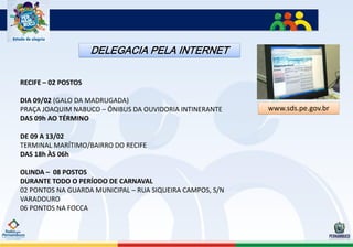 DELEGACIA PELA INTERNET

RECIFE – 02 POSTOS

DIA 09/02 (GALO DA MADRUGADA)
PRAÇA JOAQUIM NABUCO – ÔNIBUS DA OUVIDORIA INTINERANTE     www.sds.pe.gov.br
DAS 09h AO TÉRMINO

DE 09 A 13/02
TERMINAL MARÍTIMO/BAIRRO DO RECIFE
DAS 18h ÀS 06h

OLINDA – 08 POSTOS
DURANTE TODO O PERÍODO DE CARNAVAL
02 PONTOS NA GUARDA MUNICIPAL – RUA SIQUEIRA CAMPOS, S/N
VARADOURO
06 PONTOS NA FOCCA
 