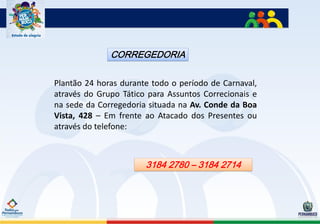 CORREGEDORIA

Plantão 24 horas durante todo o período de Carnaval,
através do Grupo Tático para Assuntos Correcionais e
na sede da Corregedoria situada na Av. Conde da Boa
Vista, 428 – Em frente ao Atacado dos Presentes ou
através do telefone:



                       3184 2780 – 3184 2714
 