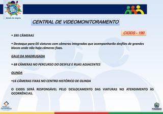 CENTRAL DE VIDEOMONITORAMENTO

                                                                         CIODS - 190
 395 CÂMERAS

 Destaque para 05 viaturas com câmeras integradas que acompanharão desfiles de grandes
blocos onde não haja câmeras fixas.

GALO DA MADRUGADA

 68 CÂMERAS NO PERCURSO DO DESFILE E RUAS ADJACENTES

OLINDA

16 CÂMERAS FIXAS NO CENTRO HISTÓRICO DE OLINDA

O CIODS SERÁ RESPONSÁVEL PELO DESLOCAMENTO DAS VIATURAS NO ATENDIMENTO ÀS
OCORRÊNCIAS.
 