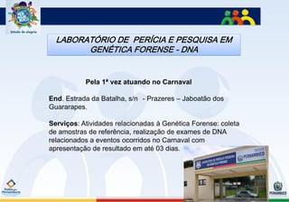 LABORATÓRIO DE PERÍCIA E PESQUISA EM
        GENÉTICA FORENSE - DNA


           Pela 1ª vez atuando no Carnaval

End. Estrada da Batalha, s/n - Prazeres – Jaboatão dos
Guararapes.

Serviços: Atividades relacionadas à Genética Forense: coleta
de amostras de referência, realização de exames de DNA
relacionados a eventos ocorridos no Carnaval com
apresentação de resultado em até 03 dias.
 