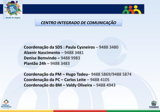 CENTRO INTEGRADO DE COMUNICAÇÃO




Coordenação da SDS : Paula Cysneiros – 9488 3480
Alzenir Nascimento – 9488 3481
Denise Bemvindo – 9488 9983
Plantão 24h – 9488 3483

Coordenação da PM – Hugo Tadeu– 9488 5869/9488 5874
Coordenação da PC – Carlos Leite – 9488 4105
Coordenação do BM – Valdy Oliveira – 9488 4943
 