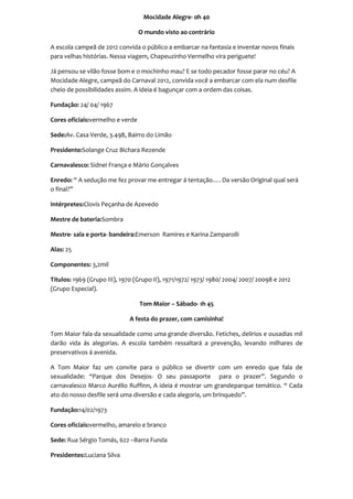 Mocidade Alegre- 0h 40

                                  O mundo visto ao contrário

A escola campeã de 2012 convida o público a embarcar na fantasia e inventar novos finais
para velhas histórias. Nessa viagem, Chapeuzinho Vermelho vira periguete!

Já pensou se vilão fosse bom e o mochinho mau? E se todo pecador fosse parar no céu? A
Mocidade Alegre, campeã do Carnaval 2012, convida você a embarcar com ela num desfile
cheio de possibilidades assim. A ideia é bagunçar com a ordem das coisas.

Fundação: 24/ 04/ 1967

Cores oficiais:vermelho e verde

Sede:Av. Casa Verde, 3.498, Bairro do Limão

Presidente:Solange Cruz Bichara Rezende

Carnavalesco: Sidnei França e Mário Gonçalves

Enredo: “ A sedução me fez provar me entregar á tentação…. Da versão Original qual será
o final?”

Intérpretes:Clovis Peçanha de Azevedo

Mestre de bateria:Sombra

Mestre- sala e porta- bandeira:Emerson Ramires e Karina Zamparolli

Alas: 25

Componentes: 3,2mil

Títulos: 1969 (Grupo III), 1970 (Grupo II), 1971/1972/ 1973/ 1980/ 2004/ 2007/ 20098 e 2012
(Grupo Especial).

                                  Tom Maior – Sábado- 1h 45

                              A festa do prazer, com camisinha!

Tom Maior fala da sexualidade como uma grande diversão. Fetiches, delírios e ousadias mil
darão vida ás alegorias. A escola também ressaltará a prevenção, levando milhares de
preservativos á avenida.

A Tom Maior faz um convite para o público se divertir com um enredo que fala de
sexualidade: “Parque dos Desejos- O seu passaporte para o prazer”. Segundo o
carnavalesco Marco Aurélio Ruffinn, A ideia é mostrar um grandeparque temático. “ Cada
ato do nosso desfile será uma diversão e cada alegoria, um brinquedo”.

Fundação:14/02/1973

Cores oficiais:vermelho, amarelo e branco

Sede: Rua Sérgio Tomás, 622 –Barra Funda

Presidentes:Luciana Silva
 