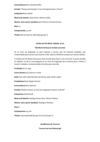 Carnavalesco:Marco Aurélio Ruffin

Enredo: “Parque dos Desejos- O seu Passaporte para o Prazer”

Intérprete:Rene Sobral

Mestre de bateria: Carlos Alves- Mestre Carlão

Mestre- sala e porta- bandeira:Jairo Pereira e Simone Gomes

Alas: 23

Componentes: 2,5 mil

Títulos:1992 (Grupo II), 1995/1999 (grupo I)



                             Unidos de Vila Maria- Sábado- 2h 50

                           Vila Maria Foi buscar enredo na Coreia

Os 50 anos da imigração no país inspiram a escola, que vai misturar tradições com
modernidade para contar essa história e falar sobre a influência coreana em nossos hábitos.

A Unidos de Vila Maria atravessou meio mundo para fazer o seu Carnaval. A quinta desfilar
no sábado, no dia 9, homenageará os 50 anos da imigração dos coreanos para o Brasil. E
levará a tradição e a modernidade da Coreia para avenida.

Fundação:10/ 01/ 1954

Cores oficiais:azul, branco e verde

Sede: Rua Cabo João Monteiro da Rocha, 448, Jardim Japão.

Presidentes:Paulo Sérgio Ferreira

Carnavalesco:Chico Spinosa

Enredo:“Made in Korea- 50 anos da Imigração Coreana no Brasil”

Intérpretes: EdimarGuiã

Mestre de bateria: Rodrigo Neves Alves- Mestre Moleza

Mestre- sala e porta- bandeira: Rodrigo e Mariana

Alas:25

Componentes: 4,5 mil

Títulos: 1957/1958/1998 (Grupo II) e 2001 (Grupo I)



                                    Acadêmicos do Tucuruvi

                                Tucuruvi em com Mazzaropi
 