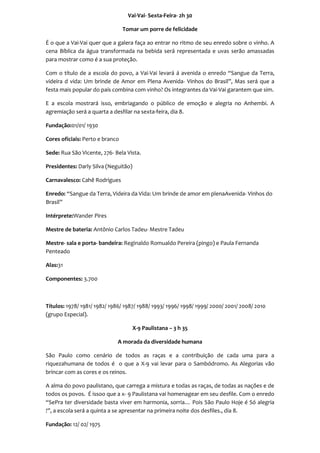 Vai-Vai- Sexta-Feira- 2h 30

                                 Tomar um porre de felicidade

É o que a Vai-Vai quer que a galera faça ao entrar no ritmo de seu enredo sobre o vinho. A
cena Bíblica da água transformada na bebida será representada e uvas serão amassadas
para mostrar como é a sua proteção.

Com o título de a escola do povo, a Vai-Vai levará á avenida o enredo “Sangue da Terra,
videira d vida: Um brinde de Amor em Plena Avenida- Vinhos do Brasil”, Mas será que a
festa mais popular do país combina com vinho? Os integrantes da Vai-Vai garantem que sim.

E a escola mostrará isso, embriagando o público de emoção e alegria no Anhembi. A
agremiação será a quarta a desfilar na sexta-feira, dia 8.

Fundação:01/01/ 1930

Cores oficiais: Perto e branco

Sede: Rua São Vicente, 276- Bela Vista.

Presidentes: Darly Silva (Neguitão)

Carnavalesco: Cahê Rodrigues

Enredo: “Sangue da Terra, Videira da Vida: Um brinde de amor em plenaAvenida- Vinhos do
Brasil”

Intérprete:Wander Pires

Mestre de bateria: Antônio Carlos Tadeu- Mestre Tadeu

Mestre- sala e porta- bandeira: Reginaldo Romualdo Pereira (pingo) e Paula Fernanda
Penteado

Alas:31

Componentes: 3.700



Títulos: 1978/ 1981/ 1982/ 1986/ 1987/ 1988/ 1993/ 1996/ 1998/ 1999/ 2000/ 2001/ 2008/ 2010
(grupo Especial).

                                      X-9 Paulistana – 3 h 35

                             A morada da diversidade humana

São Paulo como cenário de todos as raças e a contribuição de cada uma para a
riquezahumana de todos é o que a X-9 vai levar para o Sambódromo. As Alegorias vão
brincar com as cores e os reinos.

A alma do povo paulistano, que carrega a mistura e todas as raças, de todas as nações e de
todos os povos. É issoo que a x- 9 Paulistana vai homenagear em seu desfile. Com o enredo
“SePra ter diversidade basta viver em harmonia, sorria… Pois São Paulo Hoje é Só alegria
!”, a escola será a quinta a se apresentar na primeira noite dos desfiles., dia 8.

Fundação: 12/ 02/ 1975
 
