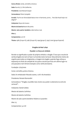 Cores oficiais: verde, vermelho e branco.

Sede: Rua ité, 77, Vila Guilherme.

Presidente: José Manoel Gaspar

Carnavalesco: Flávio Campello

Enredo: “Se Pra ter Diversidade Basta viver m Harmonia, sorria… Pois São Paulo hoje é só
alegria!”

Intérprete: Royce do Cavaco

Mestre de bateria:Mestre Bruxinha

Mestre- sala e porta- bandeira: João Carlos e Lais

Alas:23

Componentes: 2,6 mil

Títulos: 1986 (Grupo IV), 1987 (Grupo III), 1994 (grupo I), 1997/ 2000 (grupo Especial)



                                     Dragões da Real- 4h40

                              O poder e a força um símbolo

Revelar os significados e poder do próprio símbolo: o dragão. É isso que a escola de
samba dragões da real vai fazer na Avenida neste Carnaval. Naturalmente motivo de
orgulho para todos os integrantes, a imagem do dragão cuspindo fogo reforça a
esperança no título de campeã de 2013 para a escola que ficou em sétimo lugar no
ano passado e tem Simone Sampaio como rainha de bateria.

Fundação: 17/03/2000

Cores: vermelho, preto e branco.

Sede: Av embaixador Macedo soares, 1.018- vila Anastácio

Presidente: Renato Remondini

Carnavalesco: “Dragão, Guardião real, mostra seu poder e soberania na corte do
carnaval”.

Intérprete: Daniel Collete

Mestre de bateria: Carlinhos

Mestre de bateria: Carlinhos

Mestre de sala e porta bandeira: Rubens e Lyssandra

Alas: 25

Componentes: 3,2 mil
 