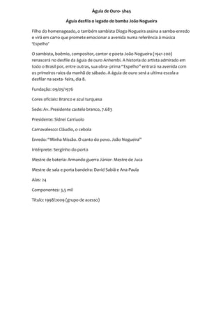 Águia de Ouro- 5h45

                  Águia desfila o legado do bamba João Nogueira

Filho do homenageado, o também sambista Diogo Nogueira assina a samba-enredo
e virá em carro que promete emocionar a avenida numa referência á música
‘Espelho’

O sambista, boêmio, compositor, cantor e poeta João Nogueira (1941-200)
renascerá no desfile da águia de ouro Anhembi. A historia do artista admirado em
todo o Brasil por, entre outras, sua obra- prima “Espelho” entrará na avenida com
os primeiros raios da manhã de sábado. A águia de ouro será a ultima escola a
desfilar na sexta- feira, dia 8.

Fundação: 09/05/1976

Cores oficiais: Branco e azul turquesa

Sede: Av. Presidente castelo branco, 7.683

Presidente: Sidnei Carriuolo

Carnavalesco: Cláudio, o cebola

Enredo: “Minha Missão. O canto do povo. João Nogueira”

Intérprete: Serginho do porto

Mestre de bateria: Armando guerra Júnior- Mestre de Juca

Mestre de sala e porta bandeira: David Sabiá e Ana Paula

Alas: 24

Componentes: 3,5 mil

Título: 1998/2009 (grupo de acesso)
 