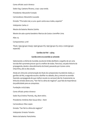 Cores oficiais: azul e branco

Sede: Eng. Caetano Álvares, 2.042- casa verde.

Presidente: Alexandre Furtado

Carnavalesco: Alexandre Louzada

Enredo: “Pra todo mal, a cura. quem canta seus males, espanta”

Intérprete: Carlos Jr

Mestre de bateria: Mestre Zoinho

Mestre de sala e porta bandeira: Marcos da Costa e Jenniffer Lima

Alas: 25

Componentes: 3 mil

Título: 1995 (grupo Uesp), 1996 (grupo III), 1997 (grupo II), 2005 e 2006 (grupo
especial)

                                 Gaviões da Fiel – 23h35

                         Gavião entra na avenida se achando

Saboreando a vitória do mundial, escola do timão desfilará o orgulho de ser uma
torcida fiel e promete provar que é a melhor de todas. Para isso, vai pela historia da
propaganda, desde o descobrimento do brasil, passando por ícones como
Chacrinha, até os dias atuais.

Ainda em clima de comemoração do título do campeonato mundial de clubes, a
gaviões da fiel, a segunda escola a desfilar no sábado, dia 9, entrará na avenida
fazendo a propaganda de que melhor escola no carnaval não há. Exatamente na
linha do enredo deste ano, “Ser Fiel é a alma do negócio”, que fala da importância
da publicidade para as conquistas.

Fundação: 01/07/1969

Cores oficiais: preto e branco

Sede: Rua Cristina Thomás, 183, Bom retiro.

Presidente: Antônio Alan Souza Silva – Doni

Carnavalesco: Max Lopes

Enredo: “Ser fiel é a Alma do negócio”

Intérprete: Ernesto Teixeira

Metre de bateria: Pantchinho
 