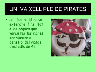 UN VAIXELL PLE DE PIRATES
• La decoració es va
extendre fins i tot
a les coques que
varen fer les mares
per vendre a
benefici del viatge
d’estudis de 4t.
 