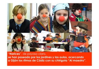 “Narices”, de payaso claro,
se han paseado por los jardines y las aulas, acercando
a Gijón los ritmos de Cádiz con su chirigota “Al maestro”.
 
