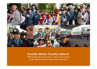 Country Music! Country dance!
Where did you come from. where did you go?
 where did you come from cotton-eye joe?
 