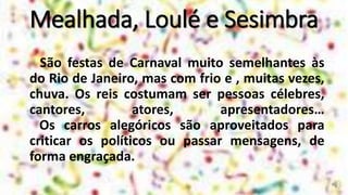 Mealhada, Loulé e Sesimbra
São festas de Carnaval muito semelhantes às
do Rio de Janeiro, mas com frio e , muitas vezes,
chuva. Os reis costumam ser pessoas célebres,
cantores, atores, apresentadores…
Os carros alegóricos são aproveitados para
criticar os políticos ou passar mensagens, de
forma engraçada.
 