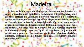 Madeira
As Festas de Carnaval da Madeira procuram manter intactas as
raízes marcadamente populares. Na Madeira é tradição haver dois
grandes cortejos de Carnaval: o Cortejo Alegórico e o Trapalhão,
ambos realizados no Funchal. O Cortejo Alegórico realiza-se sempre
no sábado que antecede a terça-feira de Carnaval, com vários
grupos de milhares de figurantes, que desfilam pelas principais ruas
do Funchal. Na terça-feira de Carnaval dá-se o Cortejo Trapalhão
Madeirense, cortejo esse em que os populares se juntam em
pequenos grupos e, por norma, contestam algumas decisões
políticas, disfarçam-se de figuras públicas, relembram algumas
tradições, etc.
 