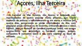 Açores, Ilha Terceira
O Carnaval na ilha Terceira, nos Açores, é festejado com
manifestações de teatro popular muito próprias, que levam
centenas de pessoas a transformarem-se em atores e músicos por
quatro dias, percorrendo as várias coletividades da ilha, com
pequenas peças cómicas ou de escárnio, criticando pessoas e maus
hábitos. Mas os festejos de Carnaval começam antes, nas quatro
quintas-feiras que antecedem o Carnaval, amigos, amigas,
compadres e comadres saem à rua, para celebrar os laços de
amizade.
 