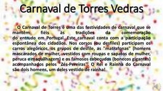 Carnaval de Torres Vedras
O Carnaval de Torres é uma das festividades de carnaval que se
mantêm fiéis às tradições da comemoração
do entrudo em Portugal. Este carnaval conta com a participação
espontânea dos cidadãos. Nos corsos (ou desfiles) participam os
carros alegóricos, os grupos de desfile, as "matrafonas" (homens
mascarados de mulher, vestidos com roupas e sapatos de mulher,
peruca e maquilhagem) e os famosos cabeçudos (bonecos gigantes)
acompanhados pelos "Zés-Pereiras". O Rei e Rainha do Carnaval
são dois homens, um deles vestido de rainha!
 